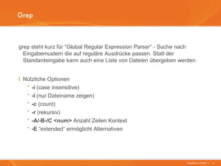 Grep



grep steht kurz für “Global Regular Expression Parser“ - Suche nach
  Eingabemustern die auf reguläre Ausdrücke passen. Statt der
  Standardeingabe kann auch eine Liste von Dateien übergeben werden


I Nützliche Optionen
   · -i (case insensitive)
   · -l (nur Dateiname zeigen)
   · -c (count)
   · -r (rekursiv)
   · -A/-B-/C <num> Anzahl Zeilen Kontext
   · -E “extended“ ermöglicht Alternativen


                                                               Mayflower GmbH I 11
 