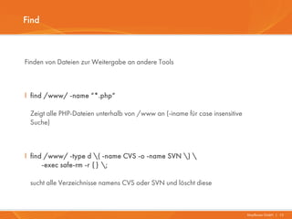 Find



Finden von Dateien zur Weitergabe an andere Tools



I find /www/ -name “*.php“

 Zeigt alle PHP-Dateien unterhalb von /www an (-iname für case insensitive
 Suche)



I find /www/ -type d ( -name CVS -o -name SVN ) 
      -exec safe-rm -r {} ;

 sucht alle Verzeichnisse namens CVS oder SVN und löscht diese



                                                                             Mayflower GmbH I 13
 