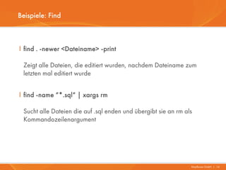 Beispiele: Find



I find . -newer <Dateiname> -print

 Zeigt alle Dateien, die editiert wurden, nachdem Dateiname zum
 letzten mal editiert wurde


I find -name “*.sql“ | xargs rm

 Sucht alle Dateien die auf .sql enden und übergibt sie an rm als
 Kommandozeilenargument




                                                                Mayflower GmbH I 14
 