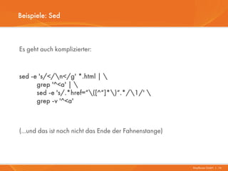 Beispiele: Sed



Es geht auch komplizierter:


sed -e 's/</n</g' *.html | 
      grep '^<a' | 
      sed -e 's/.*href=“([^“]*)“.*/1/' 
      grep -v '^<a'



(...und das ist noch nicht das Ende der Fahnenstange)




                                                        Mayflower GmbH I 16
 
