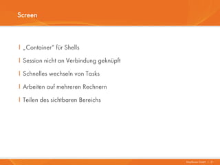 Screen



I „Container“ für Shells
I Session nicht an Verbindung geknüpft
I Schnelles wechseln von Tasks
I Arbeiten auf mehreren Rechnern
I Teilen des sichtbaren Bereichs




                                         Mayflower GmbH I 21
 