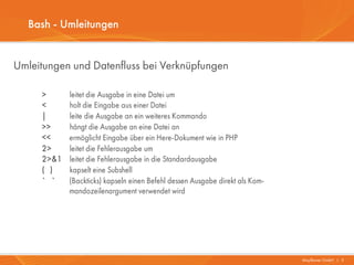 Bash - Umleitungen


Umleitungen und Datenfluss bei Verknüpfungen

     >      leitet die Ausgabe in eine Datei um
     <      holt die Eingabe aus einer Datei
     |      leite die Ausgabe an ein weiteres Kommando
     >>     hängt die Ausgabe an eine Datei an
     <<     ermöglicht Eingabe über ein Here-Dokument wie in PHP
     2>     leitet die Fehlerausgabe um
     2>&1   leitet die Fehlerausgabe in die Standardausgabe
     ( )    kapselt eine Subshell
     ` `    (Backticks) kapseln einen Befehl dessen Ausgabe direkt als Kom-
            mandozeilenargument verwendet wird




                                                                              Mayflower GmbH I 3
 