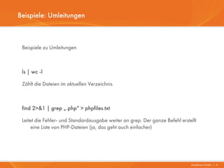 Beispiele: Umleitungen



 Beispiele zu Umleitungen



 ls | wc -l

 Zählt die Dateien im aktuellen Verzeichnis



 find 2>&1 | grep „.php“ > phpfiles.txt

 Leitet die Fehler- und Standardausgabe weiter an grep. Der ganze Befehl erstellt
      eine Liste von PHP-Dateien (ja, das geht auch einfacher)




                                                                              Mayflower GmbH I 4
 