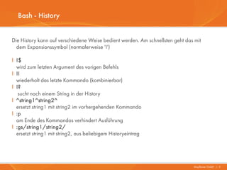 Bash - History


Die History kann auf verschiedene Weise bedient werden. Am schnellsten geht das mit
  dem Expansionssymbol (normalerweise '!')

I !$
  wird zum letzten Argument des vorigen Befehls
I !!
  wiederholt das letzte Kommando (kombinierbar)
I !?
   sucht nach einem String in der History
I ^string1^string2^
  ersetzt string1 mit string2 im vorhergehenden Kommando
I :p
  am Ende des Kommandos verhindert Ausführung
I :gs/string1/string2/
  ersetzt string1 mit string2, aus beliebigem Historyeintrag




                                                                               Mayflower GmbH I 5
 