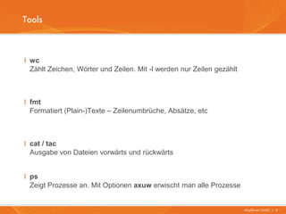 Tools



I wc
  Zählt Zeichen, Wörter und Zeilen. Mit -l werden nur Zeilen gezählt



I fmt
  Formatiert (Plain-)Texte – Zeilenumbrüche, Absätze, etc



I cat / tac
  Ausgabe von Dateien vorwärts und rückwärts


I ps
  Zeigt Prozesse an. Mit Optionen axuw erwischt man alle Prozesse


                                                                       Mayflower GmbH I 8
 