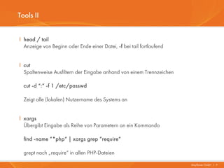 Tools II


I head / tail
  Anzeige von Beginn oder Ende einer Datei, -f bei tail fortlaufend


I cut
  Spaltenweise Ausfiltern der Eingabe anhand von einem Trennzeichen

  cut -d “:” -f 1 /etc/passwd

  Zeigt alle (lokalen) Nutzername des Systems an


I xargs
  Übergibt Eingabe als Reihe von Parametern an ein Kommando

  find -name ”*php“ | xargs grep ”require“

  grept nach „require“ in allen PHP-Dateien

                                                                      Mayflower GmbH I 9
 