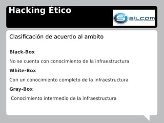 Hacking Ético
Clasificación de acuerdo al ambito
Black-Box
No se cuenta con conocimiento de la infraestructura
White-Box
Con un conocimiento completo de la infraestructura
Gray-Box
Conocimiento intermedio de la infraestructura
 