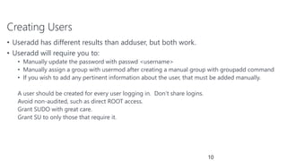 Creating Users
• Useradd has different results than adduser, but both work.
• Useradd will require you to:
• Manually update the password with passwd <username>
• Manually assign a group with usermod after creating a manual group with groupadd command
• If you wish to add any pertinent information about the user, that must be added manually.
A user should be created for every user logging in. Don’t share logins.
Avoid non-audited, such as direct ROOT access.
Grant SUDO with great care.
Grant SU to only those that require it.
10
 