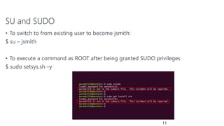 SU and SUDO
• To switch to from existing user to become jsmith:
$ su – jsmith
• To execute a command as ROOT after being granted SUDO privileges
$ sudo setsys.sh –y
11
 
