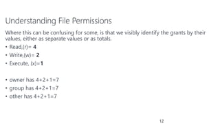 Understanding File Permissions
Where this can be confusing for some, is that we visibly identify the grants by their
values, either as separate values or as totals.
• Read,(r)= 4
• Write,(w)= 2
• Execute, (x)=1
• owner has 4+2+1=7
• group has 4+2+1=7
• other has 4+2+1=7
12
 