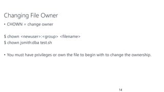 Changing File Owner
• CHOWN = change owner
$ chown <newuser>:<group> <filename>
$ chown jsmith:dba test.sh
• You must have privileges or own the file to begin with to change the ownership.
14
 