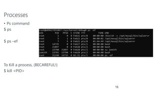 Processes
• Ps command
$ ps
$ ps –ef
To Kill a process, (BECAREFUL!)
$ kill <PID>
16
 