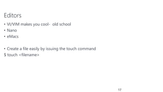 Editors
• VI/VIM makes you cool- old school
• Nano
• eMacs
• Create a file easily by issuing the touch command
$ touch <filename>
17
 