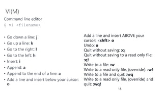 VI(M)
Command line editor
$ vi <filename>
• Go down a line: j
• Go up a line: k
• Go to the right: l
• Go to the left: h
• Insert: i
• Append: a
• Append to the end of a line: a
• Add a line and insert below your cursor:
o
18
Add a line and insert ABOVE your
cursor: <shft> o
Undo: u
Quit without saving: :q
Quit without saving to a read only file:
:q!
Write to a file: :w
Write to a read only file, (override): :w!
Write to a file and quit: :wq
Write to a read only file, (override) and
quit: :wq!
 
