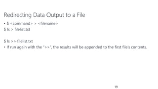 Redirecting Data Output to a File
• $ <command> > <filename>
$ ls > filelist.txt
$ ls >> filelist.txt
• If run again with the “>>”, the results will be appended to the first file’s contents.
19
 