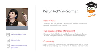 Community
Board President of Rocky Mountain Oracle User Group and for Denver
SQL Server User Group and presenter at 45 technical events annually.
Kellyn Pot’Vin-Gorman
Deck of ACEs
2018 Idera ACE and Oracle ACE Alumnus and member of Oak Table
Network, a group of Oracle scientists.
Two Decades of Data Management
Managing Oracle, SQL Server, MySQL, Sybase and big data. Current
Technical Intelligence Manager for the Office of CMO for Delphix.
http://dbakevlar.com
@DBAKevlar
https://linkedin/in/kel
lynpotvin
 