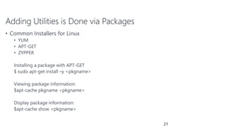 Adding Utilities is Done via Packages
• Common Installers for Linux
• YUM
• APT-GET
• ZYPPER
Installing a package with APT-GET
$ sudo apt-get install –y <pkgname>
Viewing package information:
$apt-cache pkgname <pkgname>
Display package information:
$apt-cache show <pkgname>
21
 