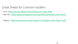 Cheat Sheets for Common Installers
• Yum: https://access.redhat.com/articles/yum-cheat-sheet
• Apt-Get https://blog.packagecloud.io/eng/2015/03/30/apt-cheat-sheet/
• Zypper: https://en.opensuse.org/images/1/17/Zypper-cheat-sheet-1.pdf
22
 