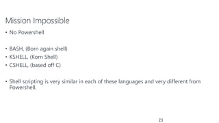 Mission Impossible
• No Powershell
• BASH, (Born again shell)
• KSHELL, (Korn Shell)
• CSHELL, (based off C)
• Shell scripting is very similar in each of these languages and very different from
Powershell.
23
 