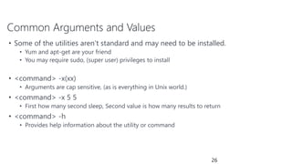 Common Arguments and Values
• Some of the utilities aren’t standard and may need to be installed.
• Yum and apt-get are your friend
• You may require sudo, (super user) privileges to install
• <command> -x(xx)
• Arguments are cap sensitive, (as is everything in Unix world.)
• <command> -x 5 5
• First how many second sleep, Second value is how many results to return
• <command> -h
• Provides help information about the utility or command
26
 