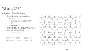 What is SAR?
• System Activity Report
• Provides information about
• CPU
• Memory and virtual memory
• I/O
• Network
• Provided by the SYSSTAT package
• What if it’s missing?
• Install it as root:
$yum -y install sysstat
$apt-get install sysstat
27
 