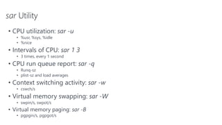 sar Utility
• CPU utilization: sar -u
• %usr, %sys, %idle
• %nice
• Intervals of CPU: sar 1 3
• 3 times, every 1 second
• CPU run queue report: sar -q
• Runq-sz
• plist-sz and load averages
• Context switching activity: sar -w
• cswch/s
• Virtual memory swapping: sar -W
• swpin/s, swpot/s
• Virtual memory paging: sar -B
• pgpgin/s, pgpgot/s
 
