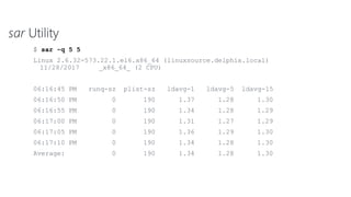 sar Utility
$ sar -q 5 5
Linux 2.6.32-573.22.1.el6.x86_64 (linuxsource.delphix.local)
11/28/2017 _x86_64_ (2 CPU)
06:16:45 PM runq-sz plist-sz ldavg-1 ldavg-5 ldavg-15
06:16:50 PM 0 190 1.37 1.28 1.30
06:16:55 PM 0 190 1.34 1.28 1.29
06:17:00 PM 0 190 1.31 1.27 1.29
06:17:05 PM 0 190 1.36 1.29 1.30
06:17:10 PM 0 190 1.34 1.28 1.30
Average: 0 190 1.34 1.28 1.30
 