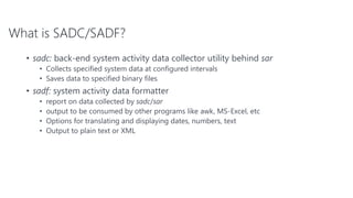 What is SADC/SADF?
• sadc: back-end system activity data collector utility behind sar
• Collects specified system data at configured intervals
• Saves data to specified binary files
• sadf: system activity data formatter
• report on data collected by sadc/sar
• output to be consumed by other programs like awk, MS-Excel, etc
• Options for translating and displaying dates, numbers, text
• Output to plain text or XML
 