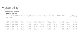 mpstat utility
Processor Level Statisitcs
$ mpstat –P ALL
Linux 2.6.32-573.22.1.el6.x86_64 (linuxsource.delphix.local) 11/28/2017 _x86_64_
(2 CPU)
06:18:10 PM CPU %usr %nice %sys %iowait %irq %soft %steal %guest %idle
06:18:10 PM all 1.42 0.00 0.19 8.01 0.00 0.00 0.02 0.00 90.36
06:18:10 PM 0 1.38 0.00 0.21 15.10 0.00 0.00 0.02 0.00 83.29
06:18:10 PM 1 1.45 0.00 0.17 0.94 0.00 0.00 0.02 0.00 97.42
 