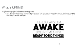 What is UPTIME?
• uptime displays current time and up-time
• Also displays the average number of processes in run-queue over the past 1 minute, 5 minutes, and 15
minutes (a.k.a. load average)
35
 