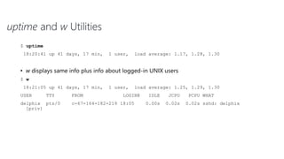 uptime and w Utilities
$ uptime
18:20:41 up 41 days, 17 min, 1 user, load average: 1.17, 1.28, 1.30
• w displays same info plus info about logged-in UNIX users
$ w
18:21:05 up 41 days, 17 min, 1 user, load average: 1.25, 1.29, 1.30
USER TTY FROM LOGIN@ IDLE JCPU PCPU WHAT
delphix pts/0 c-67-164-182-219 18:05 0.00s 0.02s 0.02s sshd: delphix
[priv]
 