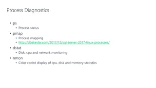 Process Diagnostics
• ps
• Process status
• pmap
• Process mapping
• http://dbakevlar.com/2017/12/sql-server-2017-linux-processes/
• dstat
• Disk, cpu and network monitoring
• nmon
• Color coded display of cpu, disk and memory statistics
 