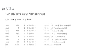 ps Utility
• An easy home-grown “top” command
$ ps –eaf | sort –n | tail
root 689 2 0 Oct18 ? 00:00:00 [ext4-dio-unwrit]
root 7 2 0 Oct18 ? 00:00:12 [migration/1]
root 723 2 0 Oct18 ? 00:01:34 [kauditd]
root 781 2 0 Oct18 ? 00:00:18 [flush-253:0]
root 8 2 0 Oct18 ? 00:00:00 [stopper/1]
root 9 2 0 Oct18 ? 00:00:06 [ksoftirqd/1]
root 99 2 0 Oct18 ? 00:00:00 [kdmremove]
rpc 1101 1 0 Oct18 ? 00:00:01 rpcbind
 