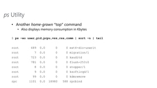 ps Utility
• Another home-grown “top” command
• Also displays memory consumption in Kbytes
$ ps -eo user,pid,pcpu,vsz,rss,comm | sort -n | tail
root 689 0.0 0 0 ext4-dio-unwrit
root 7 0.0 0 0 migration/1
root 723 0.0 0 0 kauditd
root 781 0.0 0 0 flush-253:0
root 8 0.0 0 0 stopper/1
root 9 0.0 0 0 ksoftirqd/1
root 99 0.0 0 0 kdmremove
rpc 1101 0.0 18980 588 rpcbind
 