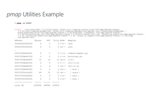 pmap Utilities Example
$ pmap -x 11313
11313: /usr/java/jdk1.7.0_51/bin/java -Djava.util.logging.config.file=/u02/app/apache-tomcat-
7.0.42/conf/logging.properties -Djava.util.logging.manager=org.apache.juli.ClassLoaderLogManager -
Djava.endorsed.dirs=/u02/app/apache-tomcat-7.0.42/endorsed -classpath /u02/app/apache-tomcat-
7.0.42/bin/bootstrap.jar:/u02/app/apache-tomcat-7.0.42/bin/tomcat-juli.jar -Dcatalina.base=/u02/app/apache-tomcat-
7.0.42 -Dcatalina.home=/u02/app/apache-tomcat-7.0.42 -Djava.io.tmpdir=/u02/app/apache-tomcat-7.0.42/temp
org.apache.cata
Address Kbytes RSS Dirty Mode Mapping
0000000000400000 4 0 0 r-x-- java
0000000000600000 4 4 4 rw--- java
…
00007f09de9a6000 4 0 0 r--s- commons-daemon.jar
00007f09de9a7000 4 0 0 r--s- bootstrap.jar
00007f09de9a8000 32 16 12 rw-s- 11313
00007f09de9b3000 4 4 4 r---- ld-2.12.so
00007f09de9b4000 4 4 4 rw--- ld-2.12.so
00007f09de9b5000 4 4 4 rw--- [ anon ]
00007fff04ccb000 84 32 32 rw--- [ stack ]
00007fff04df6000 4 4 0 r-x-- [ anon ]
ffffffffff600000 4 0 0 r-x-- [ anon ]
---------------- ------ ------ ------
total kB 3294068 188964 186976
 
