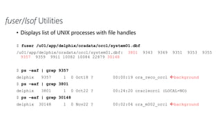 fuser/lsof Utilities
• Displays list of UNIX processes with file handles
$ fuser /u01/app/delphix/oradata/orcl/system01.dbf
/u01/app/delphix/oradata/orcl/system01.dbf: 3801 9343 9349 9351 9353 9355
9357 9359 9911 10082 10084 22879 30148
$ ps -eaf | grep 9357
delphix 9357 1 0 Oct18 ? 00:00:19 ora_reco_orcl background
$ ps –eaf | grep 3801
delphix 3801 1 0 Oct22 ? 00:24:20 oracleorcl (LOCAL=NO)
$ ps –eaf | grep 30148
delphix 30148 1 0 Nov22 ? 00:02:04 ora_m002_orcl background
 
