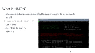 What is NMON?
50
• information dump creation related to cpu, memory, IO or network.
• Install:
$ yum install nmon –y
• Use menu
• q<enter> to quit or
• <ctrl> c
 
