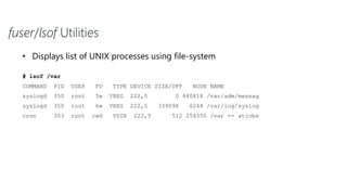 fuser/lsof Utilities
• Displays list of UNIX processes using file-system
# lsof /var
COMMAND PID USER FD TYPE DEVICE SIZE/OFF NODE NAME
syslogd 350 root 5w VREG 222,5 0 440818 /var/adm/messag
syslogd 350 root 6w VREG 222,5 339098 6248 /var/log/syslog
cron 353 root cwd VDIR 222,5 512 254550 /var -- atjobs
 