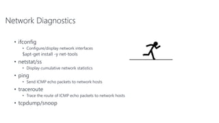 Network Diagnostics
• ifconfig
• Configure/display network interfaces
$apt-get install -y net-tools
• netstat/ss
• Display cumulative network statistics
• ping
• Send ICMP echo packets to network hosts
• traceroute
• Trace the route of ICMP echo packets to network hosts
• tcpdump/snoop
 