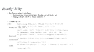 ifconfig Utility
• Configures network interfaces
• Configure new network interface: ifconfig … create inet … up
• Display network interface status: ifconfig -a
$ ifconfig -a
eth0 Link encap:Ethernet HWaddr 06:8D:24:F2:82:3C
inet addr:10.0.1.20 Bcast:10.0.1.255
Mask:255.255.255.0
inet6 addr: fe80::48d:24ff:fef2:823c/64 Scope:Link
UP BROADCAST RUNNING MULTICAST MTU:9001 Metric:1
RX packets:29480071 errors:0 dropped:0 overruns:0
frame:0
TX packets:26850299 errors:0 dropped:0 overruns:0
carrier:0
collisions:0 txqueuelen:1000
RX bytes:4059464946 (3.7 GiB) TX bytes:9135825067 (8.5
GiB)
Interrupt:153
 