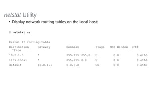netstat Utility
• Display network routing tables on the local host:
$ netstat -r
Kernel IP routing table
Destination Gateway Genmask Flags MSS Window irtt
Iface
10.0.1.0 * 255.255.255.0 U 0 0 0 eth0
link-local * 255.255.0.0 U 0 0 0 eth0
default 10.0.1.1 0.0.0.0 UG 0 0 0 eth0
 
