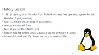 History Lesson
• 1991 project by Linux Torvalds from Finland to create free operating system kernel.
• Based on C programming
• Over 15 million lines of code in base kernel.
• Almost was named Freax
• Now all part of the GNU Project
• Debian, Redhat, Oracle Linux, Ubuntu, Suse are all flavors of Linux.
• Microsoft introduces SQL Server on Linux in version 2016
6
 