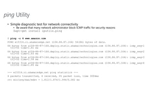 ping Utility
• Simple diagnostic test for network connectivity
• Be aware that many network administrator block ICMP traffic for security reasons
$apt-get install iputils.ping
$ ping -c 4 www.amazon.com
PING e15316.ci.akamaiedge.net (104.86.87.164) 56(84) bytes of data.
64 bytes from a104-86-87-164.deploy.static.akamaitechnologies.com (104.86.87.164): icmp_seq=1
ttl=50 time=1.81 ms
64 bytes from a104-86-87-164.deploy.static.akamaitechnologies.com (104.86.87.164): icmp_seq=2
ttl=50 time=1.83 ms
64 bytes from a104-86-87-164.deploy.static.akamaitechnologies.com (104.86.87.164): icmp_seq=3
ttl=50 time=1.99 ms
64 bytes from a104-86-87-164.deploy.static.akamaitechnologies.com (104.86.87.164): icmp_seq=4
ttl=50 time=1.85 ms
--- e15316.ci.akamaiedge.net ping statistics ---
4 packets transmitted, 4 received, 0% packet loss, time 3004ms
rtt min/avg/max/mdev = 1.812/1.874/1.994/0.082 ms
 