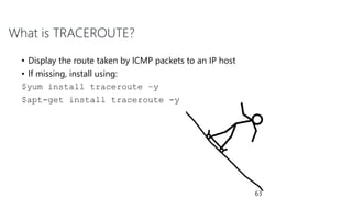 What is TRACEROUTE?
• Display the route taken by ICMP packets to an IP host
• If missing, install using:
$yum install traceroute –y
$apt-get install traceroute -y
63
 