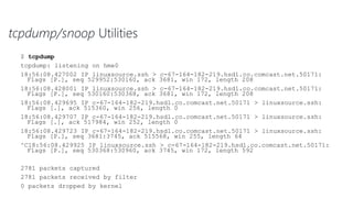 tcpdump/snoop Utilities
$ tcpdump
tcpdump: listening on hme0
18:56:08.427002 IP linuxsource.ssh > c-67-164-182-219.hsd1.co.comcast.net.50171:
Flags [P.], seq 529952:530160, ack 3681, win 172, length 208
18:56:08.428001 IP linuxsource.ssh > c-67-164-182-219.hsd1.co.comcast.net.50171:
Flags [P.], seq 530160:530368, ack 3681, win 172, length 208
18:56:08.429695 IP c-67-164-182-219.hsd1.co.comcast.net.50171 > linuxsource.ssh:
Flags [.], ack 515360, win 256, length 0
18:56:08.429707 IP c-67-164-182-219.hsd1.co.comcast.net.50171 > linuxsource.ssh:
Flags [.], ack 517984, win 252, length 0
18:56:08.429723 IP c-67-164-182-219.hsd1.co.comcast.net.50171 > linuxsource.ssh:
Flags [P.], seq 3681:3745, ack 515568, win 255, length 64
^C18:56:08.429925 IP linuxsource.ssh > c-67-164-182-219.hsd1.co.comcast.net.50171:
Flags [P.], seq 530368:530960, ack 3745, win 172, length 592
2781 packets captured
2781 packets received by filter
0 packets dropped by kernel
 