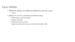 Trace Utilities
• Different utilities on different platforms, but for Linux:
• strace
• Attach to or run a process and then trace:
• UNIX system calls executed
• Signals received
• Machine faults incurred
• (optional) entry/exit trace of user level function calls
 