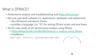 What is DTRACE?
• Performance analysis and troubleshooting tool (http://dtrace.org )
• Not just user-level software (i.e. applications, databases and webservers)
• also OS kernel and device drivers
• provides a language, (i.e. “D”) for writing DTrace scripts and one-liners
• Terrific case-study of I/O performance analysis using DTrace
• https://blogs.oracle.com/BestPerf/entry/i_o_analysis_using_dtrace
• Installation:
$apt-get install systemtap-sdt-dev
68
 