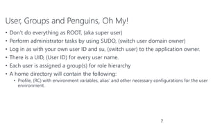 User, Groups and Penguins, Oh My!
• Don’t do everything as ROOT, (aka super user)
• Perform administrator tasks by using SUDO, (switch user domain owner)
• Log in as with your own user ID and su, (switch user) to the application owner.
• There is a UID, (User ID) for every user name.
• Each user is assigned a group(s) for role hierarchy
• A home directory will contain the following:
• Profile, (RC) with environment variables, alias’ and other necessary configurations for the user
environment.
7
 