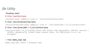 file Utility
“Finding Java”
$ file /usr/bin/java
/usr/bin/java: symbolic link to `/etc/alternatives/java’
$ file /etc/alternatives/java
/etc/alternatives/java: symbolic link to `/usr/java/jdk1.7.0_51/jre/bin/java’
$ file /usr/java/jdk1.7.0_51/jre/bin/java
/usr/java/jdk1.7.0_51/jre/bin/java: ELF 64-bit LSB executable, x86-64, version 1
(SYSV), dynamically linked (uses shared libs), for GNU/Linux 2.6.9, not
stripped
$ file make_logs.sql
make_logs.sql: ASCII C program text
 
