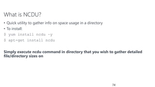 What is NCDU?
• Quick utility to gather info on space usage in a directory
• To install:
$ yum install ncdu –y
$ apt-get install ncdu
Simply execute ncdu command in directory that you wish to gather detailed
file/directory sizes on
74
 